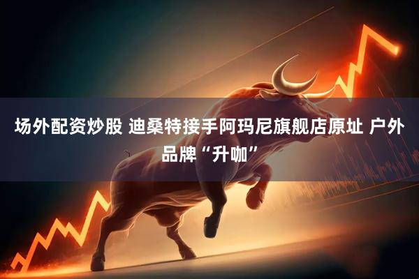 场外配资炒股 迪桑特接手阿玛尼旗舰店原址 户外品牌“升咖”