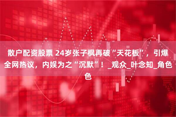 散户配资股票 24岁张子枫再破“天花板”，引爆全网热议，内娱为之“沉默”！_观众_叶念知_角色