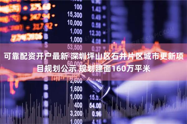 可靠配资开户最新 深圳坪山区石井片区城市更新项目规划公示 规划建面160万平米