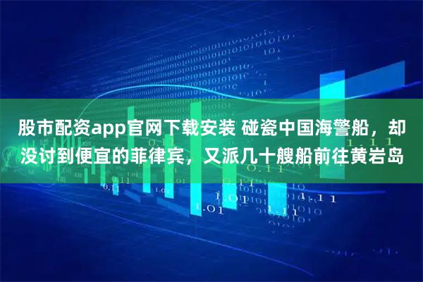 股市配资app官网下载安装 碰瓷中国海警船，却没讨到便宜的菲律宾，又派几十艘船前往黄岩岛