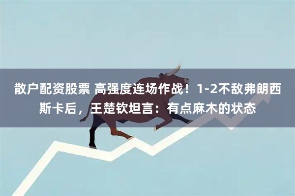 散户配资股票 高强度连场作战！1-2不敌弗朗西斯卡后，王楚钦坦言：有点麻木的状态