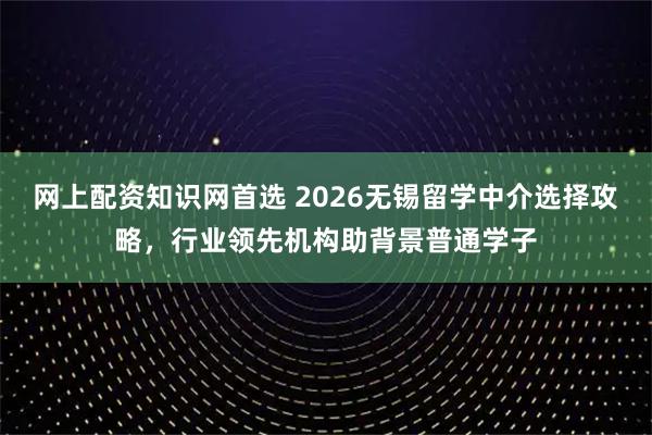 网上配资知识网首选 2026无锡留学中介选择攻略，行业领先机构助背景普通学子