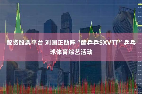 配资股票平台 刘国正助阵“醋乒乒SXVTT”乒乓球体育综艺活动