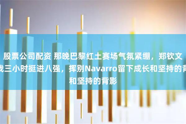 股票公司配资 那晚巴黎红土赛场气氛紧绷，郑钦文鏖战三小时挺进八强，挥别Navarro留下成长和坚持的背影