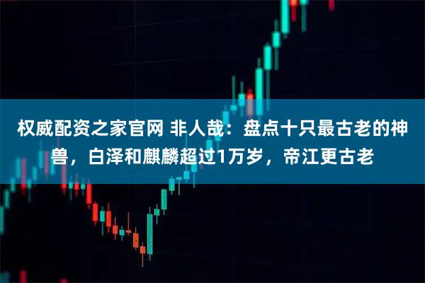 权威配资之家官网 非人哉：盘点十只最古老的神兽，白泽和麒麟超过1万岁，帝江更古老