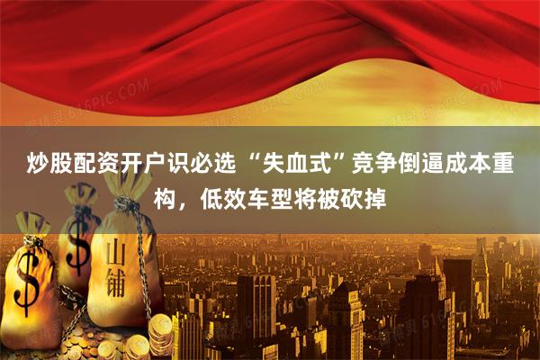炒股配资开户识必选 “失血式”竞争倒逼成本重构，低效车型将被砍掉