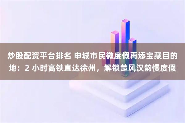 炒股配资平台排名 申城市民微度假再添宝藏目的地：2 小时高铁直达徐州，解锁楚风汉韵慢度假
