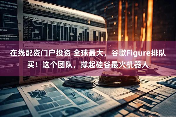 在线配资门户投资 全球最大，谷歌Figure排队买！这个团队，撑起硅谷最火机器人