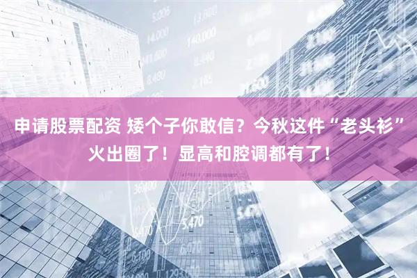 申请股票配资 矮个子你敢信？今秋这件“老头衫”火出圈了！显高和腔调都有了！