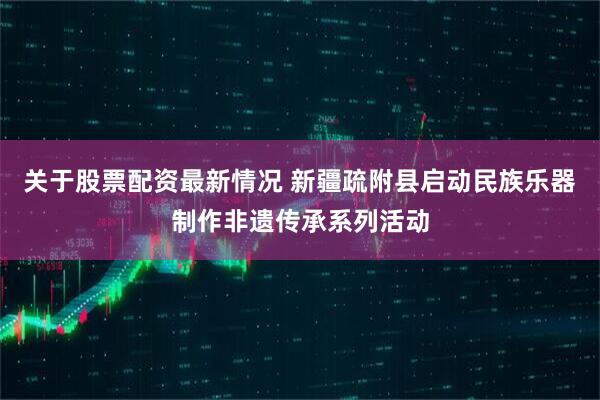 关于股票配资最新情况 新疆疏附县启动民族乐器制作非遗传承系列活动